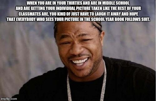 Yo Dawg Heard You Meme | WHEN YOU ARE IN YOUR THIRTIES AND ARE IN MIDDLE SCHOOL AND ARE GETTING YOUR INDIVIDUAL PICTURE TAKEN LIKE THE REST OF YOUR CLASSMATES ARE, YOU KIND OF JUST HAVE TO LAUGH IT AWAY AND HOPE THAT EVERYBODY WHO SEES YOUR PICTURE IN THE SCHOOL YEAR BOOK FOLLOWS SUIT. | image tagged in memes,yo dawg heard you | made w/ Imgflip meme maker
