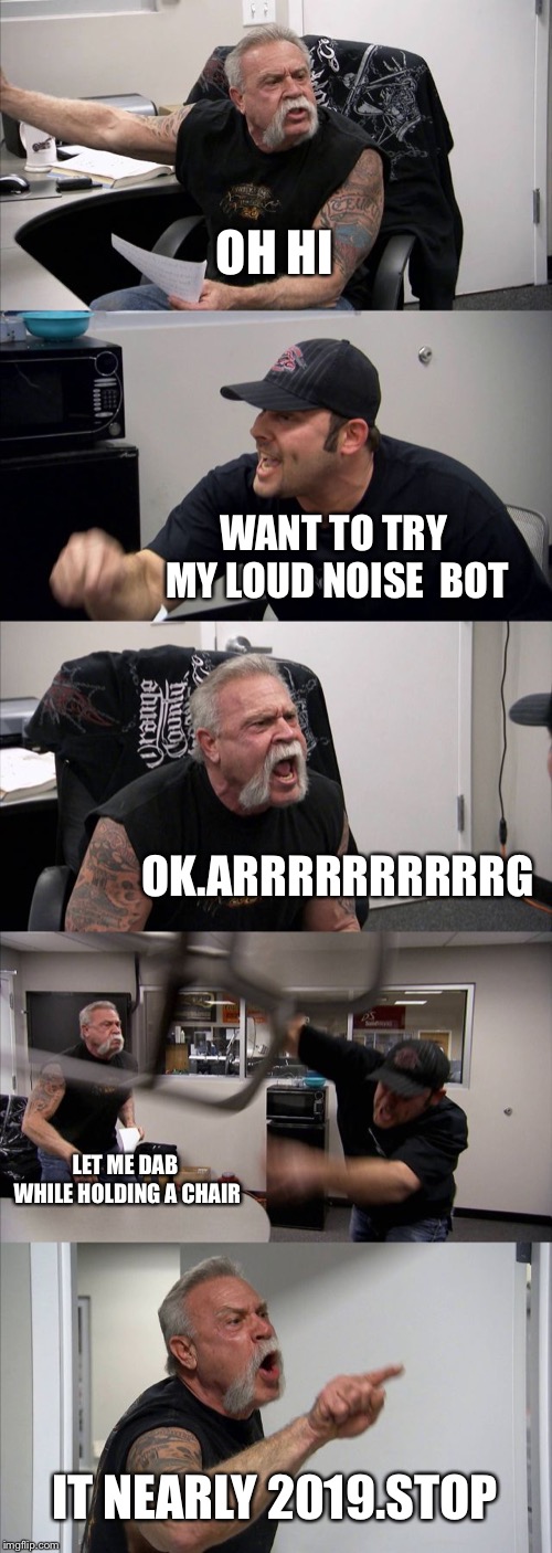 American Chopper Argument Meme | OH HI; WANT TO TRY MY LOUD NOISE  BOT; OK.ARRRRRRRRRRG; LET ME DAB WHILE HOLDING A CHAIR; IT NEARLY 2019.STOP | image tagged in memes,american chopper argument | made w/ Imgflip meme maker