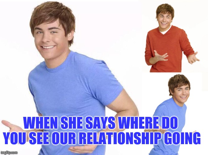 Indecisive | WHEN SHE SAYS WHERE DO YOU SEE OUR RELATIONSHIP GOING | image tagged in zac efron,dating | made w/ Imgflip meme maker