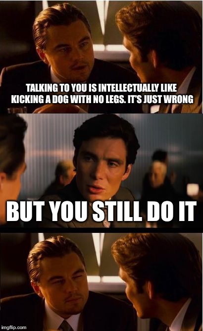 Typical day at work  | TALKING TO YOU IS INTELLECTUALLY LIKE KICKING A DOG WITH NO LEGS. IT’S JUST WRONG; BUT YOU STILL DO IT | image tagged in memes,inception | made w/ Imgflip meme maker