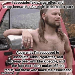 SJWs seeing "racism" often says more about their own racism than racism of those they accuse | I associate Takis, cigarettes, and cheap beer with a fun night at the trailer park; Apparently I'm supposed to associate Takis, cigarettes, and cheap beer with black people, and the fact that I don't makes ME the racist, not those who make the association | image tagged in almost redneck,memes | made w/ Imgflip meme maker