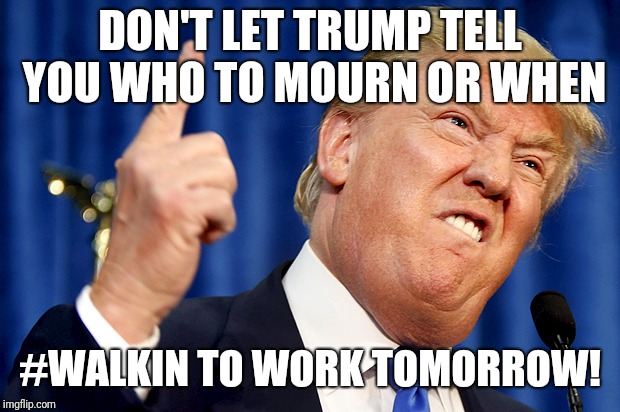 Donald Trump | DON'T LET TRUMP TELL YOU WHO TO MOURN OR WHEN; #WALKIN TO WORK TOMORROW! | image tagged in donald trump | made w/ Imgflip meme maker