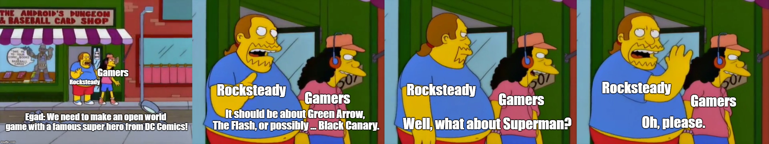Rocksteady discussion | Gamers; Rocksteady; Rocksteady; Rocksteady; Rocksteady; Gamers; Gamers; Gamers; It should be about Green Arrow, The Flash, or possibly ... Black Canary. Oh, please. Well, what about Superman? Egad: We need to make an open world game with a famous super hero from DC Comics! | image tagged in simpsons,dc comics | made w/ Imgflip meme maker