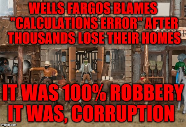 bank robbery | WELLS FARGOS BLAMES "CALCULATIONS ERROR" AFTER THOUSANDS LOSE THEIR HOMES; IT WAS 100% ROBBERY IT WAS, CORRUPTION | image tagged in bank robbery | made w/ Imgflip meme maker