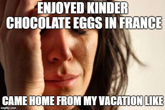 RIP America | ENJOYED KINDER CHOCOLATE EGGS IN FRANCE; CAME HOME FROM MY VACATION LIKE | image tagged in memes,first world problems | made w/ Imgflip meme maker