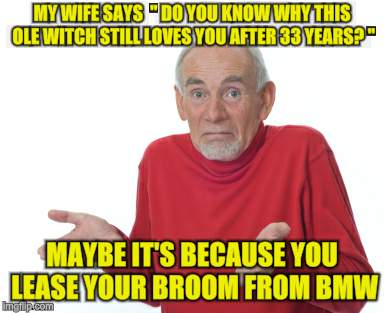 Old guy shrugging | MY WIFE SAYS  " DO YOU KNOW WHY THIS OLE WITCH STILL LOVES YOU AFTER 33 YEARS? "; MAYBE IT'S BECAUSE YOU LEASE YOUR BROOM FROM BMW | image tagged in old guy shrugging | made w/ Imgflip meme maker