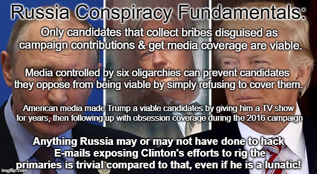 Russia Conspiracy Distracts From MSM Election Rigging | Russia Conspiracy Fundamentals:; Only candidates that collect bribes disguised as campaign contributions & get media coverage are viable. Media controlled by six oligarchies can prevent candidates they oppose from being viable by simply refusing to cover them. American media made Trump a viable candidates by giving him a TV show for years, then following up with obsession coverage during the 2016 campaign; Anything Russia may or may not have done to hack E-mails exposing Clinton's efforts to rig the primaries is trivial compared to that, even if he is a lunatic! | image tagged in rigged elections,russian collusion,donald trump,politics,propaganda | made w/ Imgflip meme maker