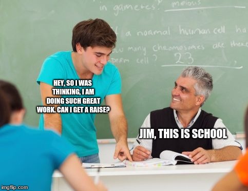 HEY, SO I WAS THINKING, I AM DOING SUCH GREAT WORK. CAN I GET A RAISE? JIM, THIS IS SCHOOL | image tagged in student and teacher,memes,school | made w/ Imgflip meme maker