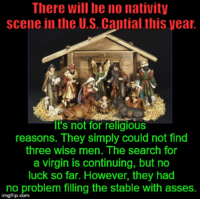 It seems to getting more difficult every year. | There will be no nativity scene in the U.S. Captial this year. It's not for religious reasons. They simply could not find three wise men. The search for a virgin is continuing, but no luck so far. However, they had no problem filling the stable with asses. | image tagged in blank,nativity scene | made w/ Imgflip meme maker
