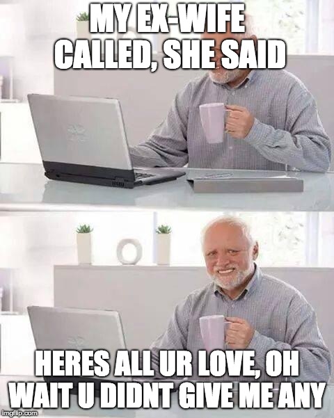 Hide your broken  heart Harold, hide your broken heart..... | MY EX-WIFE CALLED, SHE SAID; HERES ALL UR LOVE, OH WAIT U DIDNT GIVE ME ANY | image tagged in memes,hide the pain harold | made w/ Imgflip meme maker