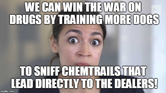 Crazy Alexandria Ocasio-Cortez | WE CAN WIN THE WAR ON DRUGS BY TRAINING MORE DOGS; TO SNIFF CHEMTRAILS THAT LEAD DIRECTLY TO THE DEALERS! | image tagged in crazy alexandria ocasio-cortez | made w/ Imgflip meme maker