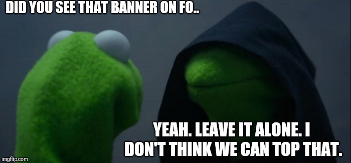 Evil Kermit Meme | DID YOU SEE THAT BANNER ON FO.. YEAH. LEAVE IT ALONE. I DON'T THINK WE CAN TOP THAT. | image tagged in memes,evil kermit | made w/ Imgflip meme maker