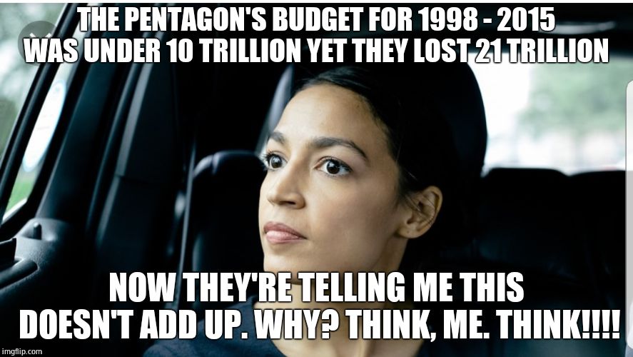 Deep thoughts | THE PENTAGON'S BUDGET FOR 1998 - 2015 WAS UNDER 10 TRILLION YET THEY LOST 21 TRILLION; NOW THEY'RE TELLING ME THIS DOESN'T ADD UP. WHY? THINK, ME. THINK!!!! | image tagged in alexandria deep thoughts,alexandria ocasio-cortez,crazy alexandria ocasio-cortez,democratic socialism | made w/ Imgflip meme maker