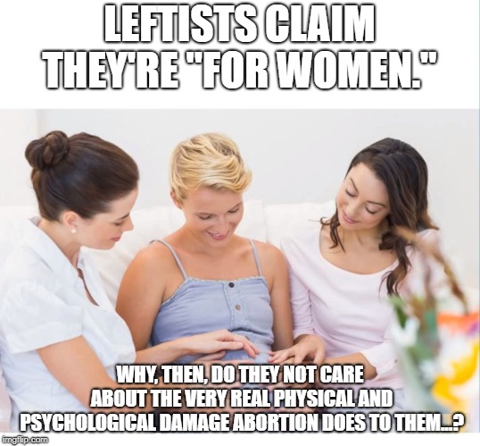 PREGNANT MOM AND FRIENDS BLANK | LEFTISTS CLAIM THEY'RE "FOR WOMEN."; WHY, THEN, DO THEY NOT CARE ABOUT THE VERY REAL PHYSICAL AND PSYCHOLOGICAL DAMAGE ABORTION DOES TO THEM...? | image tagged in pregnant mom and friends blank | made w/ Imgflip meme maker