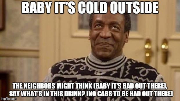 Bill Cosby | BABY IT'S COLD OUTSIDE; THE NEIGHBORS MIGHT THINK (BABY IT'S BAD OUT THERE),  SAY WHAT'S IN THIS DRINK? (NO CABS TO BE HAD OUT THERE) | image tagged in bill cosby | made w/ Imgflip meme maker