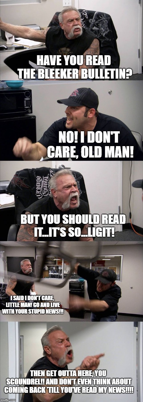 American Chopper Argument Meme | HAVE YOU READ THE BLEEKER BULLETIN? NO! I DON'T CARE, OLD MAN! BUT YOU SHOULD READ IT...IT'S SO...LIGIT! I SAID I DON'T CARE, LITTLE MAN! GO AND LIVE WITH YOUR STUPID NEWS!!! THEN GET OUTTA HERE, YOU SCOUNDREL!! AND DON'T EVEN THINK ABOUT COMING BACK 'TILL YOU'VE READ MY NEWS!!!! | image tagged in memes,american chopper argument | made w/ Imgflip meme maker