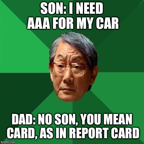 High Expectations Asian Father Meme | SON: I NEED AAA FOR MY CAR; DAD: NO SON, YOU MEAN CARD, AS IN REPORT CARD | image tagged in memes,high expectations asian father | made w/ Imgflip meme maker