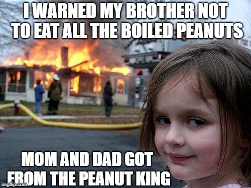 Disaster Girl Meme | I WARNED MY BROTHER NOT TO EAT ALL THE BOILED PEANUTS; MOM AND DAD GOT FROM THE PEANUT KING | image tagged in memes,disaster girl | made w/ Imgflip meme maker