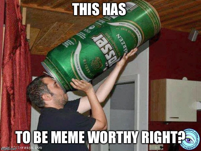 Big beer | THIS HAS; TO BE MEME WORTHY RIGHT? | image tagged in big beer | made w/ Imgflip meme maker