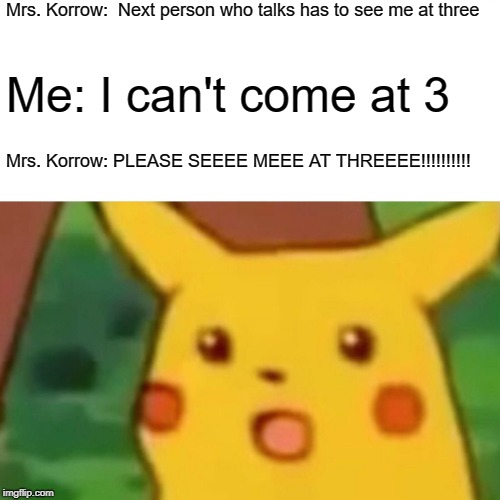 Surprised Pikachu Meme | Mrs. Korrow:  Next person who talks has to see me at three; Me: I can't come at 3; Mrs. Korrow: PLEASE SEEEE MEEE AT THREEEE!!!!!!!!!! | image tagged in memes,surprised pikachu | made w/ Imgflip meme maker