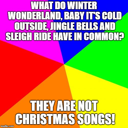 Blank Colored Background | WHAT DO WINTER WONDERLAND, BABY IT'S COLD OUTSIDE, JINGLE BELLS AND SLEIGH RIDE HAVE IN COMMON? THEY ARE NOT CHRISTMAS SONGS! | image tagged in memes,blank colored background | made w/ Imgflip meme maker