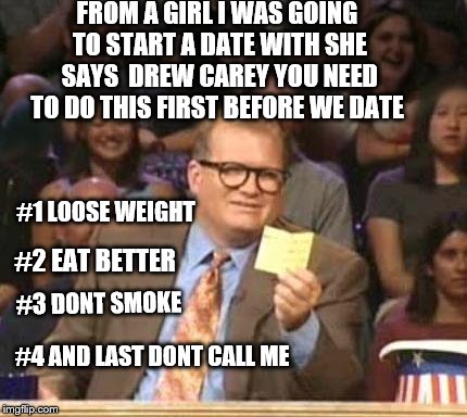 drew carey | FROM A GIRL I WAS GOING TO START A DATE WITH SHE SAYS  DREW CAREY YOU NEED TO DO THIS FIRST BEFORE WE DATE; #1 LOOSE WEIGHT; #2 EAT BETTER; #3 DONT SMOKE; #4 AND LAST DONT CALL ME | image tagged in drew carey,funny,funny memes,funny meme,funnymemes | made w/ Imgflip meme maker