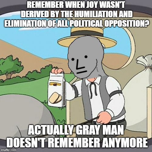 Conversion Complete | REMEMBER WHEN JOY WASN'T DERIVED BY THE HUMILIATION AND ELIMINATION OF ALL POLITICAL OPPOSITION? ACTUALLY GRAY MAN DOESN'T REMEMBER ANYMORE | image tagged in memes,pepperidge farm remembers | made w/ Imgflip meme maker