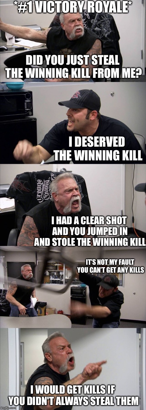 The winning kill | *#1 VICTORY ROYALE*; DID YOU JUST STEAL THE WINNING KILL FROM ME? I DESERVED THE WINNING KILL; I HAD A CLEAR SHOT AND YOU JUMPED IN AND STOLE THE WINNING KILL; IT’S NOT MY FAULT YOU CAN’T GET ANY KILLS; I WOULD GET KILLS IF YOU DIDN'T ALWAYS STEAL THEM | image tagged in memes,american chopper argument | made w/ Imgflip meme maker