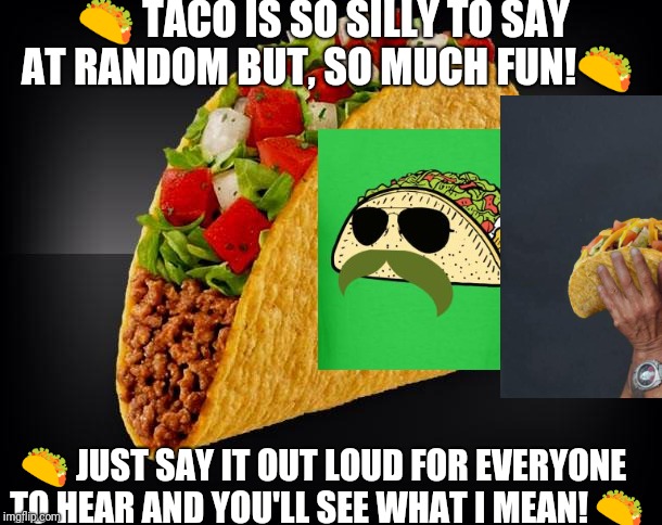 Say taco out loud | 🌮 TACO IS SO SILLY TO SAY AT RANDOM BUT, SO MUCH FUN!🌮; 🌮 JUST SAY IT OUT LOUD FOR EVERYONE TO HEAR AND YOU'LL SEE WHAT I MEAN! 🌮 | image tagged in taco,funny memes | made w/ Imgflip meme maker