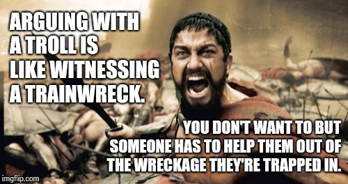 Trump Troll Number Seventy Two Went For A Walk In the Forest. | ARGUING WITH A TROLL IS LIKE WITNESSING A TRAINWRECK. YOU DON'T WANT TO BUT SOMEONE HAS TO HELP THEM OUT OF THE WRECKAGE THEY'RE TRAPPED IN. | image tagged in memes,sparta leonidas,imgflip trolls,trolling,cult,small hands | made w/ Imgflip meme maker