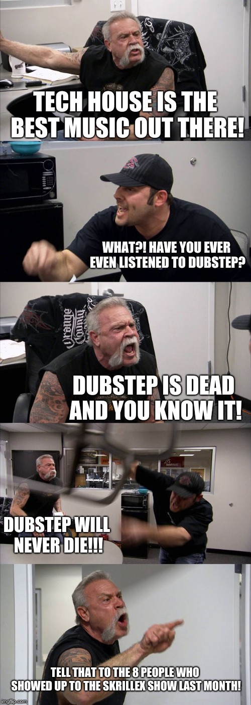 Dubstep is dead. | TECH HOUSE IS THE BEST MUSIC OUT THERE! WHAT?! HAVE YOU EVER EVEN LISTENED TO DUBSTEP? DUBSTEP IS DEAD AND YOU KNOW IT! DUBSTEP WILL NEVER DIE!!! TELL THAT TO THE 8 PEOPLE WHO SHOWED UP TO THE SKRILLEX SHOW LAST MONTH! | image tagged in memes,american chopper argument | made w/ Imgflip meme maker