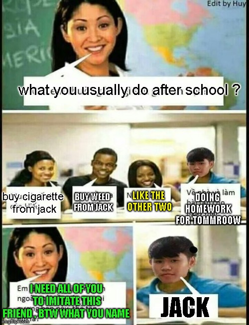 what you usually do after school ? buy cigarette from jack; DOING HOMEWORK FOR TOMMROOW; BUY WEED FROM JACK; LIKE THE OTHER TWO; I NEED ALL OF YOU TO IMITATE THIS FRIEND , BTW WHAT YOU NAME; JACK | image tagged in memes,weed,high school,unhelpful high school teacher | made w/ Imgflip meme maker