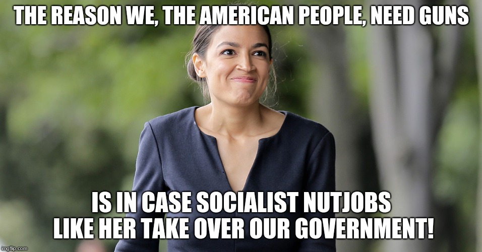 Alexandria Ocasio-Cortez | THE REASON WE, THE AMERICAN PEOPLE, NEED GUNS; IS IN CASE SOCIALIST NUTJOBS LIKE HER TAKE OVER OUR GOVERNMENT! | image tagged in memes,funny,guns,second amendment,alexandria ocasio-cortez,socialism | made w/ Imgflip meme maker