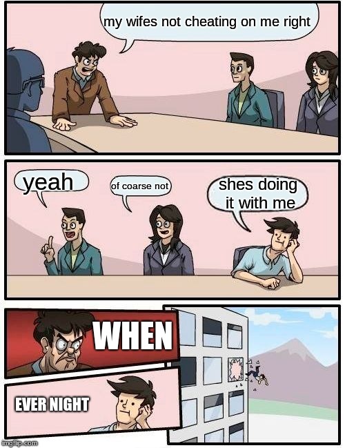 Boardroom Meeting Suggestion Meme | my wifes not cheating on me right; yeah; of coarse not; shes doing it with me; WHEN; EVER NIGHT | image tagged in memes,boardroom meeting suggestion | made w/ Imgflip meme maker