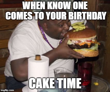 Fat guy eating burger | WHEN KNOW ONE COMES TO YOUR BIRTHDAY; CAKE TIME | image tagged in fat guy eating burger | made w/ Imgflip meme maker