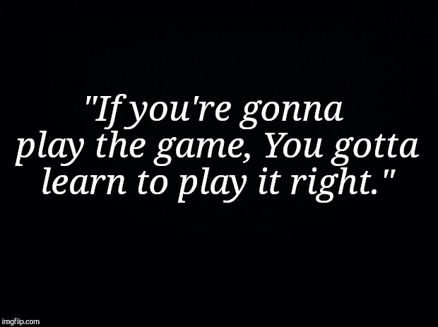 Black background | "If you're gonna play the game,
You gotta learn to play it right." | image tagged in black background | made w/ Imgflip meme maker