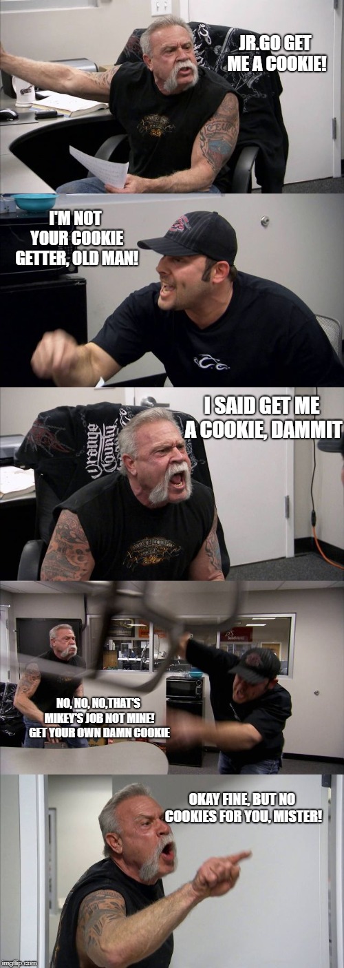 American Chopper Argument Meme | JR.GO GET ME A COOKIE! I'M NOT YOUR COOKIE GETTER, OLD MAN! I SAID GET ME A COOKIE, DAMMIT; NO, NO, NO,THAT'S MIKEY'S JOB NOT MINE! GET YOUR OWN DAMN COOKIE; OKAY FINE, BUT NO COOKIES FOR YOU, MISTER! | image tagged in memes,american chopper argument | made w/ Imgflip meme maker