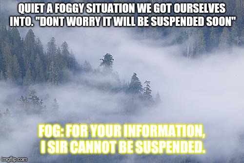 foggy | QUIET A FOGGY SITUATION WE GOT OURSELVES INTO. "DONT WORRY IT WILL BE SUSPENDED SOON"; FOG: FOR YOUR INFORMATION, I SIR CANNOT BE SUSPENDED. | image tagged in foggy | made w/ Imgflip meme maker