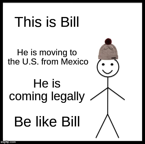 Be Like Bill Meme | This is Bill; He is moving to the U.S. from Mexico; He is coming legally; Be like Bill | image tagged in memes,be like bill | made w/ Imgflip meme maker