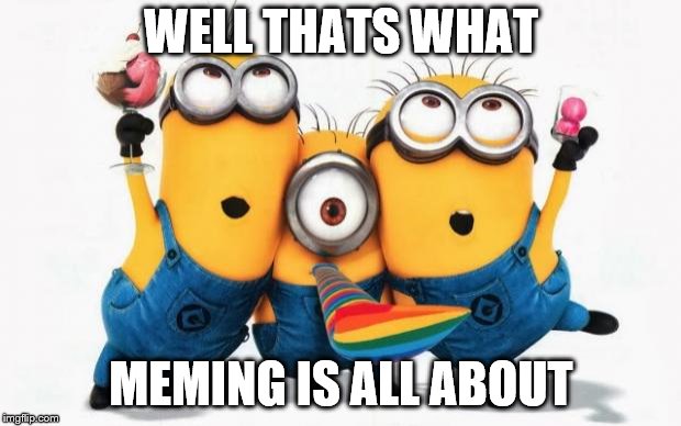 Minions Yay | WELL THATS WHAT MEMING IS ALL ABOUT | image tagged in minions yay | made w/ Imgflip meme maker