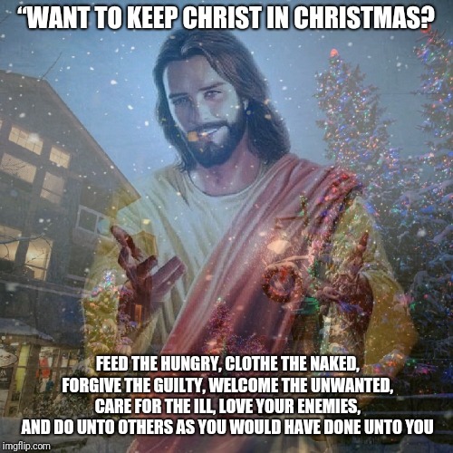 Christmas | “WANT TO KEEP CHRIST IN CHRISTMAS? FEED THE HUNGRY, CLOTHE THE NAKED, FORGIVE THE GUILTY, WELCOME THE UNWANTED, CARE FOR THE ILL, LOVE YOUR ENEMIES, AND DO UNTO OTHERS AS YOU WOULD HAVE DONE UNTO YOU | image tagged in christmas,catholic,god,winter,holidays,snow | made w/ Imgflip meme maker