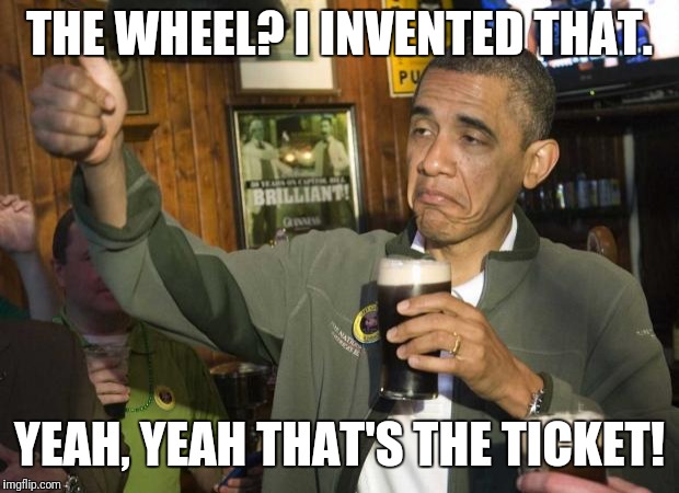 Obama beer | THE WHEEL? I INVENTED THAT. YEAH, YEAH THAT'S THE TICKET! | image tagged in obama beer | made w/ Imgflip meme maker