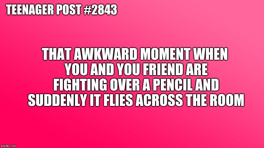 Teenager Post | TEENAGER POST #2843; THAT AWKWARD MOMENT WHEN YOU AND YOU FRIEND ARE FIGHTING OVER A PENCIL AND SUDDENLY IT FLIES ACROSS THE ROOM | image tagged in teenager post | made w/ Imgflip meme maker