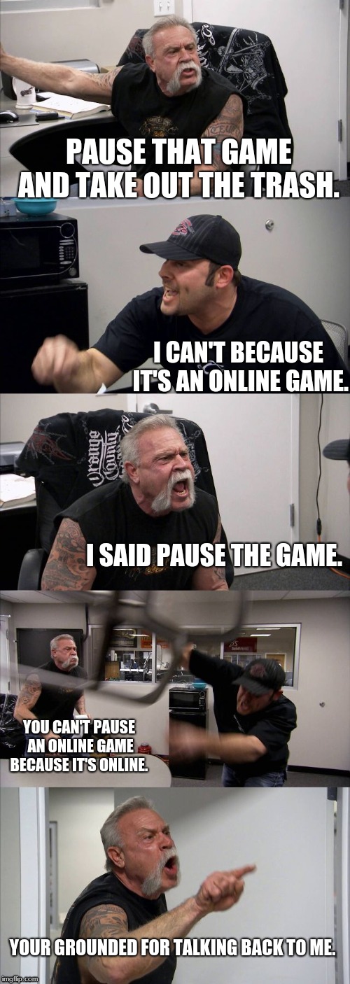 American Chopper Argument Meme | PAUSE THAT GAME AND TAKE OUT THE TRASH. I CAN'T BECAUSE IT'S AN ONLINE GAME. I SAID PAUSE THE GAME. YOU CAN'T PAUSE AN ONLINE GAME BECAUSE IT'S ONLINE. YOUR GROUNDED FOR TALKING BACK TO ME. | image tagged in memes,american chopper argument | made w/ Imgflip meme maker