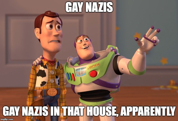 X, X Everywhere Meme | GAY NAZIS GAY NAZIS IN THAT HOUSE, APPARENTLY | image tagged in memes,x x everywhere | made w/ Imgflip meme maker