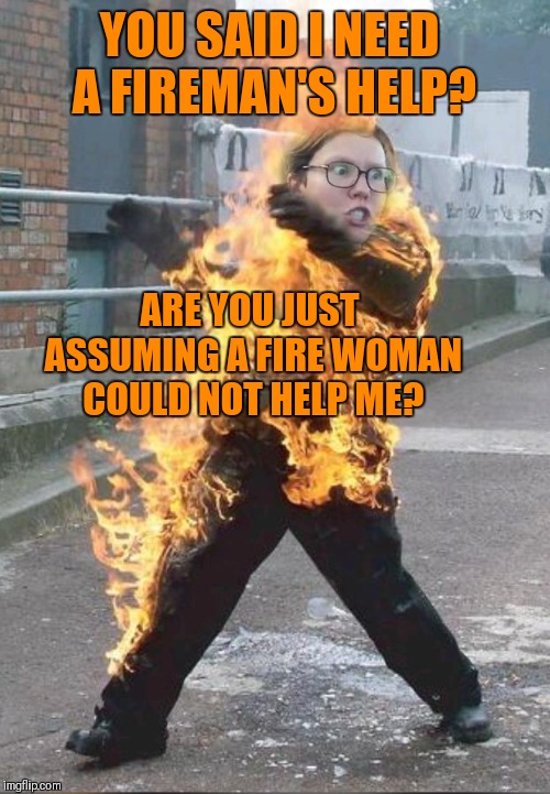 Burning Triggered Feminist | YOU SAID I NEED A FIREMAN'S HELP? ARE YOU JUST ASSUMING A FIRE WOMAN COULD NOT HELP ME? | image tagged in burning triggered feminist,memes,funny,triggered feminist,44colt | made w/ Imgflip meme maker