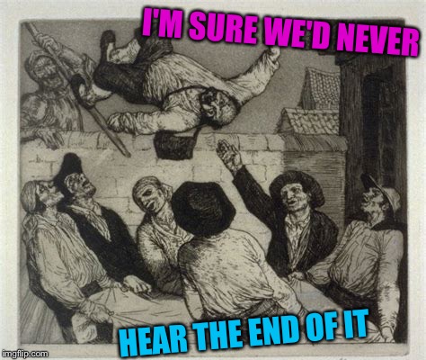 I'M SURE WE'D NEVER HEAR THE END OF IT | made w/ Imgflip meme maker