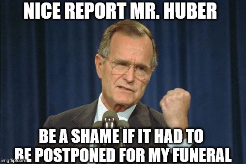 George Bush Gather | NICE REPORT MR. HUBER BE A SHAME IF IT HAD TO BE POSTPONED FOR MY FUNERAL | image tagged in george bush gather | made w/ Imgflip meme maker