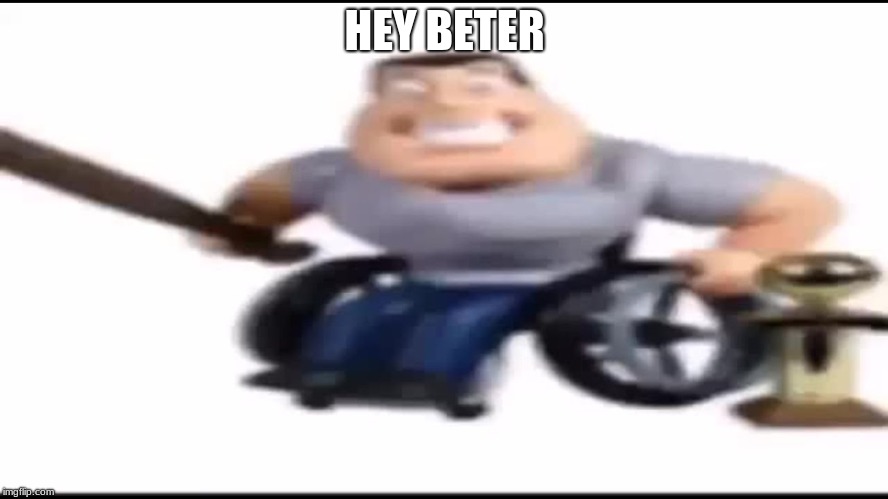 HEY BETER! | HEY BETER | image tagged in hey beter | made w/ Imgflip meme maker