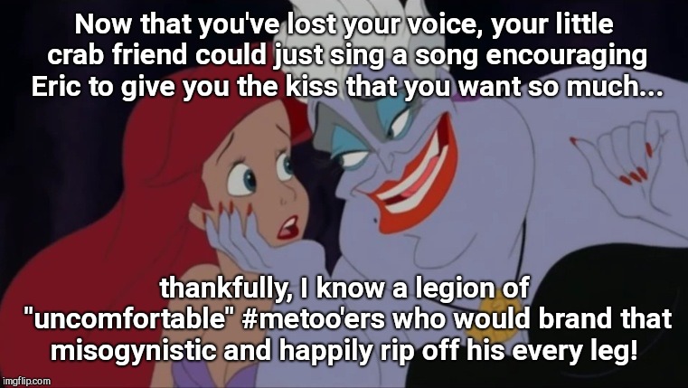 Ursula confession | Now that you've lost your voice, your little crab friend could just sing a song encouraging Eric to give you the kiss that you want so much... thankfully, I know a legion of "uncomfortable" #metoo'ers who would brand that misogynistic and happily rip off his every leg! | image tagged in ursula confession,princeton tigertones,liberal hysteria,metoo,the little mermaid | made w/ Imgflip meme maker